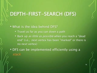 DEPTH-FIRST-SEARCH (DFS)
• What is the idea behind DFS?
• Travel as far as you can down a path
• Back up as little as possible when you reach a "dead
end" (i.e., next vertex has been "marked" or there is
no next vertex)
• DFS can be implemented efficiently using a
stack
16
 