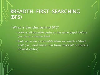 BREADTH-FIRST-SEARCHING
(BFS)
• What is the idea behind BFS?
• Look at all possible paths at the same depth before
you go at a deeper level
• Back up as far as possible when you reach a "dead
end" (i.e., next vertex has been "marked" or there is
no next vertex)
21
 