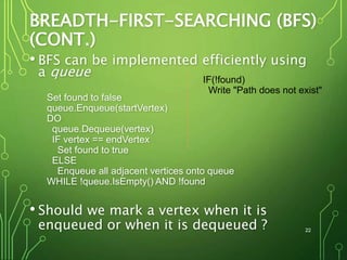 BREADTH-FIRST-SEARCHING (BFS)
(CONT.)
• BFS can be implemented efficiently using
a queue
Set found to false
queue.Enqueue(startVertex)
DO
queue.Dequeue(vertex)
IF vertex == endVertex
Set found to true
ELSE
Enqueue all adjacent vertices onto queue
WHILE !queue.IsEmpty() AND !found
• Should we mark a vertex when it is
enqueued or when it is dequeued ? 22
IF(!found)
Write "Path does not exist"
 