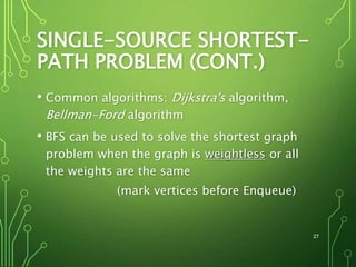 SINGLE-SOURCE SHORTEST-
PATH PROBLEM (CONT.)
• Common algorithms: Dijkstra's algorithm,
Bellman-Ford algorithm
• BFS can be used to solve the shortest graph
problem when the graph is weightless or all
the weights are the same
(mark vertices before Enqueue)
27
 