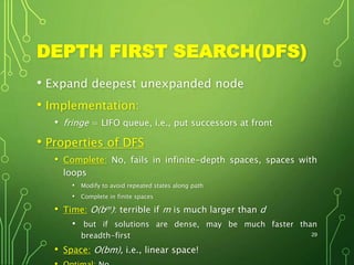 DEPTH FIRST SEARCH(DFS)
• Expand deepest unexpanded node
• Implementation:
• fringe = LIFO queue, i.e., put successors at front
• Properties of DFS
• Complete: No, fails in infinite-depth spaces, spaces with
loops
• Modify to avoid repeated states along path
• Complete in finite spaces
• Time: O(bm): terrible if m is much larger than d
• but if solutions are dense, may be much faster than
breadth-first
• Space: O(bm), i.e., linear space!
29
 