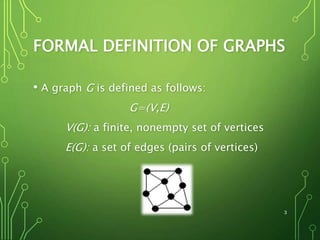 FORMAL DEFINITION OF GRAPHS
• A graph G is defined as follows:
G=(V,E)
V(G): a finite, nonempty set of vertices
E(G): a set of edges (pairs of vertices)
3
 