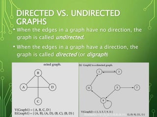 DIRECTED VS. UNDIRECTED
GRAPHS
• When the edges in a graph have no direction, the
graph is called undirected.
• When the edges in a graph have a direction, the
graph is called directed (or digraph)
4
E(Graph2) = {(1,3) (3,1) (5,9) (9,11)
 