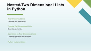 Nested/Two Dimensional Lists
in Python
Two Dimensional Lists
Definition and applications
Python Implementation
Creating Two Dimensional Lists
Examples and syntax
Operations on Two Dimensional Lists
Common operations and examples
 