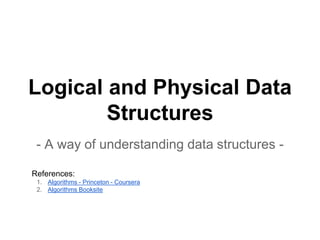 Logical and Physical Data
Structures
- A way of understanding data structures -
References:
1. Algorithms - Princeton - Coursera
2. Algorithms Booksite
 