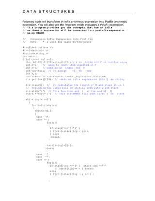D A T A S T R U C T U R E S
Following code will transform an infix arithmetic expression into Postfix arithmetic
expression. You will also see the Program which evaluates a Postfix expression.
// This program provides you the concepts that how an infix
// arithmetic expression will be converted into post-fix expression
// using STACK
// Conversion Infix Expression into Post-fix
// NOTE: ^ is used for raise-to-the-power
#include<iostream.h>
#include<conio.h>
#include<string.h>
int main()
{ int const null=-1;
char Q[100],P[100],stack[100];// Q is infix and P is postfix array
int n=0; // used to count item inserted in P
int c=0; // used as an index for P
int top=null; // it assign -1 to top
int k,i;
cout<<“Put an arithematic INFIX _Expressionnntt";
cin.getline(Q,99); // reads an infix expression into Q as string
k=strlen(Q); // it calculates the length of Q and store it in k
// following two lines will do initial work with Q and stack
strcat(Q,”)”); // This function add ) at the and of Q
stack[++top]='('; // This statement will push first ( on Stack
while(top!= null)
{
for(i=0;i<=k;i++)
{
switch(Q[i])
{
case '+':
case '-':
for(;;)
{
if(stack[top]!='(' )
{ P[c++]=stack[top--];n++;
} else
break;
}
stack[++top]=Q[i];
break;
case '*':
case '/':
case '%':
for(;;)
{if(stack[top]=='(' || stack[top]=='+'
|| stack[top]=='-') break;
else
{ P[c++]=stack[top--]; n++; }
}
 