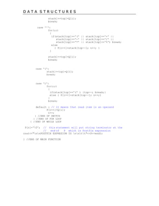 D A T A S T R U C T U R E S
stack[++top]=Q[i];
break;
case '^':
for(;;)
{
if(stack[top]=='(' || stack[top]=='+' ||
stack[top]=='-' || stack[top]=='/' ||
stack[top]=='*' || stack[top]=='%') break;
else
{ P[c++]=stack[top--]; n++; }
}
stack[++top]=Q[i];
break;
case '(':
stack[++top]=Q[i];
break;
case ')':
for(;;)
{
if(stack[top]=='(' ) {top--; break;}
else { P[c++]=stack[top--]; n++;}
}
break;
default : // it means that read item is an operand
P[c++]=Q[i];
n++;
} //END OF SWITCH
} //END OF FOR LOOP
} //END OF WHILE LOOP
P[n]='0'; // this statement will put string terminator at the
// end of P which is Postfix expression
cout<<"nnPOSTFIX EXPRESION IS nntt"<<P<<endl;
} //END OF MAIN FUNCTION
 