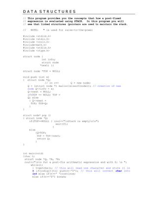 D A T A S T R U C T U R E S
// This program provides you the concepts that how a post-fixed
// expression is evaluated using STACK. In this program you will
// see that linked structures (pointers are used to maintain the stack.
// NOTE: ^ is used for raise-to-the-power
#include <stdlib.h>
#include <stdio.h>
#include <conio.h>
#include<math.h>
#include <stdlib.h>
#include <ctype.h>
struct node {
int info;
struct node
*next; };
struct node *TOP = NULL;
void push (int x)
{ struct node *Q;
// in c++ Q = new node;
Q = (struct node *) malloc(sizeof(node)); // creation of new
node Q->info = x;
Q->next = NULL;
if(TOP == NULL) TOP =
Q; else
{ Q->next =
TOP; TOP=Q;
}
}
struct node* pop ()
{ struct node *Q;
if(TOP==NULL) { cout<<"nStack is emptynn";
exit(0);
}
else
{Q=TOP;
TOP = TOP->next;
return Q;
}
}
int main(void)
{char t;
struct node *Q, *A, *B;
cout<<"nn Put a post-fix arithmatic expression end with $: n ";
while(1)
{ t=getche(); // this will read one character and store it in
t if(isdigit(t)) push(t-'0'); // this will convert char into
int else if(t==' ')continue;
else if(t=='$') break;
 
