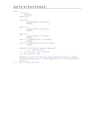 D A T A S T R U C T U R E S
else
{ A= pop();
B= pop();
switch (t)
{
case '+':
push(B->info + A->info);
break;
case '-':
push(B->info - A->info);
break;
case '*':
push(B->info * A->info);
break;
case '/': push(B->info / A->info);
break;
case '^': push(pow(B->info, A->info));
break;
default: cout<<"Error unknown operator";
} // end of switch
} // End of if structure
} // end of while loop
Q=pop(); // this will get top value from stack which is result
cout<<"nnnThe result of this expression is = "<<Q->info<<endl;
return 0;
} // end of main function
 