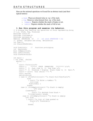 D A T A S T R U C T U R E S
Here are the minimal operations we'd need for an abstract stack (and their
typical names):
o Push: Places an element/value on top of the stack.
o Pop: Removes value/element from top of the stack.
o IsEmpty: Reports whether the stack is Empty or not.
o IsFull: Reports whether the stack is Full or not.
1. Run this program and examine its behavior.
// A Program that exercise the operations on Stack Implementing Array
// i.e. (Push, Pop, Traverse)
#include <conio.h>
#include <iostream.h>
#include <process.h>
#define STACKSIZE 10 // int const STACKSIZE = 10;
// global variable and array declaration
int Top=-1;
int Stack[STACKSIZE];
void Push(int); // functions prototyping
int Pop(void);
bool IsEmpty(void);
bool IsFull(void);
void Traverse(void);
int main( )
{ int item, choice;
while( 1 )
{
cout<< "nnnnn";
cout<< " ******* STACK OPERATIONS ********* nn";
cout<< " 1- Push item n 2- Pop Item n";
cout<< " 3- Traverse / Display Stack Items n 4- Exit.";
cout<< " nnt Your choice ---> ";
cin>> choice;
switch(choice)
{ case 1: if(IsFull())cout<< "n Stack Full/Overflown";
else
{ cout<< "n Enter a number: ";
cin>>item;
Push(item); }
break;
case 2: if(IsEmpty())cout<< "n Stack is empty)
n"; else
{item=Pop();
cout<< "n deleted from Stack =
"<<item<<endl;} break;
case 3: if(IsEmpty())cout<< "n Stack is empty)
n"; else
{ cout<< "n List of Item pushed on
Stack:n"; Traverse();
}
break;
 