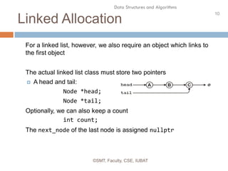 10
Data Structures and Algorithms
Linked Allocation
©SMT, Faculty, CSE, IUBAT
For a linked list, however, we also require an object which links to
the first object
The actual linked list class must store two pointers
 A head and tail:
Node *head;
Node *tail;
Optionally, we can also keep a count
int count;
The next_node of the last node is assigned nullptr
 