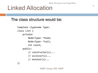 11
Data Structures and Algorithms
Linked Allocation
©SMT, Faculty, CSE, IUBAT
The class structure would be:
template <typename Type>
class List {
private:
Node<Type> *head;
Node<Type> *tail;
int count;
public:
// constructor(s)...
// accessor(s)...
// mutator(s)...
};
 