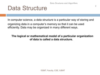 2
Data Structures and Algorithms
Data Structure
©SMT, Faculty, CSE, IUBAT
In computer science, a data structure is a particular way of storing and
organizing data in a computer’s memory so that it can be used
efficiently. Data may be organized in many different ways.
The logical or mathematical model of a particular organization
of data is called a data structure.
 