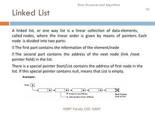 20
Data Structures and Algorithms
Linked List
©SMT, Faculty, CSE, IUBAT
A linked list, or one way list is a linear collection of data elements,
called nodes, where the linear order is given by means of pointers. Each
node is divided into two parts:
The first part contains the information of the element/node
The second part contains the address of the next node (link /next
pointer field) in the list.
There is a special pointer Start/List contains the address of first node in the
list. If this special pointer contains null, means that List is empty.
 