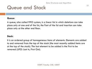 22
Data Structures and Algorithms
Queue and Stack
©SMT, Faculty, CSE, IUBAT
Queue:
A queue, also called FIFO system, is a linear list in which deletions can take
place only at one end of the list, the Font of the list and insertion can take
place only at the other end Rear.
Stack:
It is an ordered group of homogeneous items of elements. Elements are added
to and removed from the top of the stack (the most recently added items are
at the top of the stack). The last element to be added is the first to be
removed (LIFO: Last In, First Out).
 