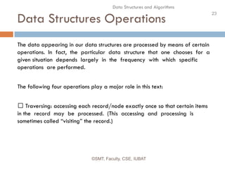 23
Data Structures and Algorithms
Data Structures Operations
©SMT, Faculty, CSE, IUBAT
The data appearing in our data structures are processed by means of certain
operations. In fact, the particular data structure that one chooses for a
given situation depends largely in the frequency with which specific
operations are performed.
The following four operations play a major role in this text:
 Traversing: accessing each record/node exactly once so that certain items
in the record may be processed. (This accessing and processing is
sometimes called “visiting” the record.)
 