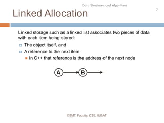 7
Data Structures and Algorithms
Linked Allocation
©SMT, Faculty, CSE, IUBAT
Linked storage such as a linked list associates two pieces of data
with each item being stored:
 The object itself, and
 A reference to the next item
 In C++ that reference is the address of the next node
 