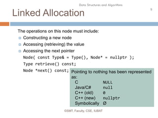9
Data Structures and Algorithms
Linked Allocation
©SMT, Faculty, CSE, IUBAT
The operations on this node must include:
 Constructing a new node
 Accessing (retrieving) the value
 Accessing the next pointer
Node( const Type& = Type(), Node* = nullptr );
Type retrieve() const;
Node *next() const; Pointing to nothing has been represented
as:
C NULL
Java/C# null
C++ (old) 0
C++ (new) nullptr
Symbolically Ø
 