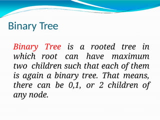 Binary Tree
Binary Tree is a rooted tree in
which root can have maximum
two children such that each of them
is again a binary tree. That means,
there can be 0,1, or 2 children of
any node.
 