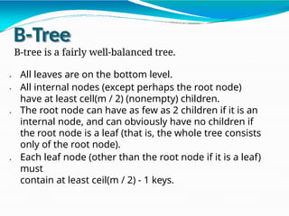 B-Tree
B-tree is a fairly well-balanced tree.
All leaves are on the bottom level.
All internal nodes (except perhaps the root node)
have at least cell(m / 2) (nonempty) children.
The root node can have as few as 2 children if it is an
internal node, and can obviously have no children if
the root node is a leaf (that is, the whole tree consists
only of the root node).
Each leaf node (other than the root node if it is a leaf)
must
contain at least ceil(m / 2) - 1 keys.
 