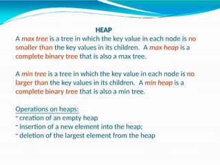 HEAP
A max tree is a tree in which the key value in each node is no
smaller than the key values in its children. A max heap is a
complete binary tree that is also a max tree.
A min tree is a tree in which the key value in each node is no
larger than the key values in its children. A min heap is a
complete binary tree that is also a min tree.
Operations on heaps:
- creation of an empty heap
- insertion of a new element into the heap;
- deletion of the largest element from the heap
 