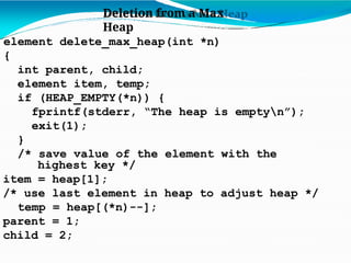 Deletion from a Max
Heap
element delete_max_heap(int *n)
{
int parent, child;
element item, temp;
if (HEAP_EMPTY(*n)) {
fprintf(stderr, “The heap is emptyn”);
exit(1);
}
/* save value of the element with the
highest key */
item = heap[1];
/* use last element in heap to adjust heap */
temp = heap[(*n)--];
parent = 1;
child = 2;
 