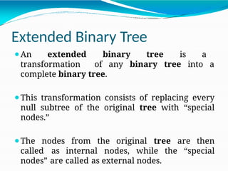 Extended Binary Tree
⚫An extended binary tree is a
transformation of any binary tree into a
complete binary tree.
⚫This transformation consists of replacing every
null subtree of the original tree with “special
nodes.”
⚫The nodes from the original tree are then
called as internal nodes, while the “special
nodes” are called as external nodes.
 