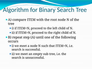 Algorithm for Binary Search Tree
⚫A) compare ITEM with the root node N of the
tree
⚫i) if ITEM<N, proceed to the left child of N.
⚫ii) if ITEM>N, proceed to the right child of N.
⚫B) repeat step (A) until one of the following
occurs
⚫i) we meet a node N such that ITEM=N, i.e.
search is successful.
⚫ii) we meet an empty sub tree, i.e. the
search is unsuccessful.
 