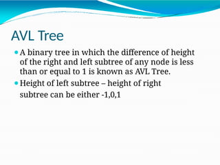 AVL Tree
⚫A binary tree in which the difference of height
of the right and left subtree of any node is less
than or equal to 1 is known as AVL Tree.
⚫Height of left subtree – height of right
subtree can be either -1,0,1
 