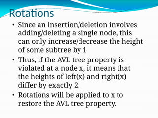 • Since an insertion/deletion involves
adding/deleting a single node, this
can only increase/decrease the height
of some subtree by 1
• Thus, if the AVL tree property is
violated at a node x, it means that
the heights of left(x) and right(x)
differ by exactly 2.
• Rotations will be applied to x to
restore the AVL tree property.
Rotations
 