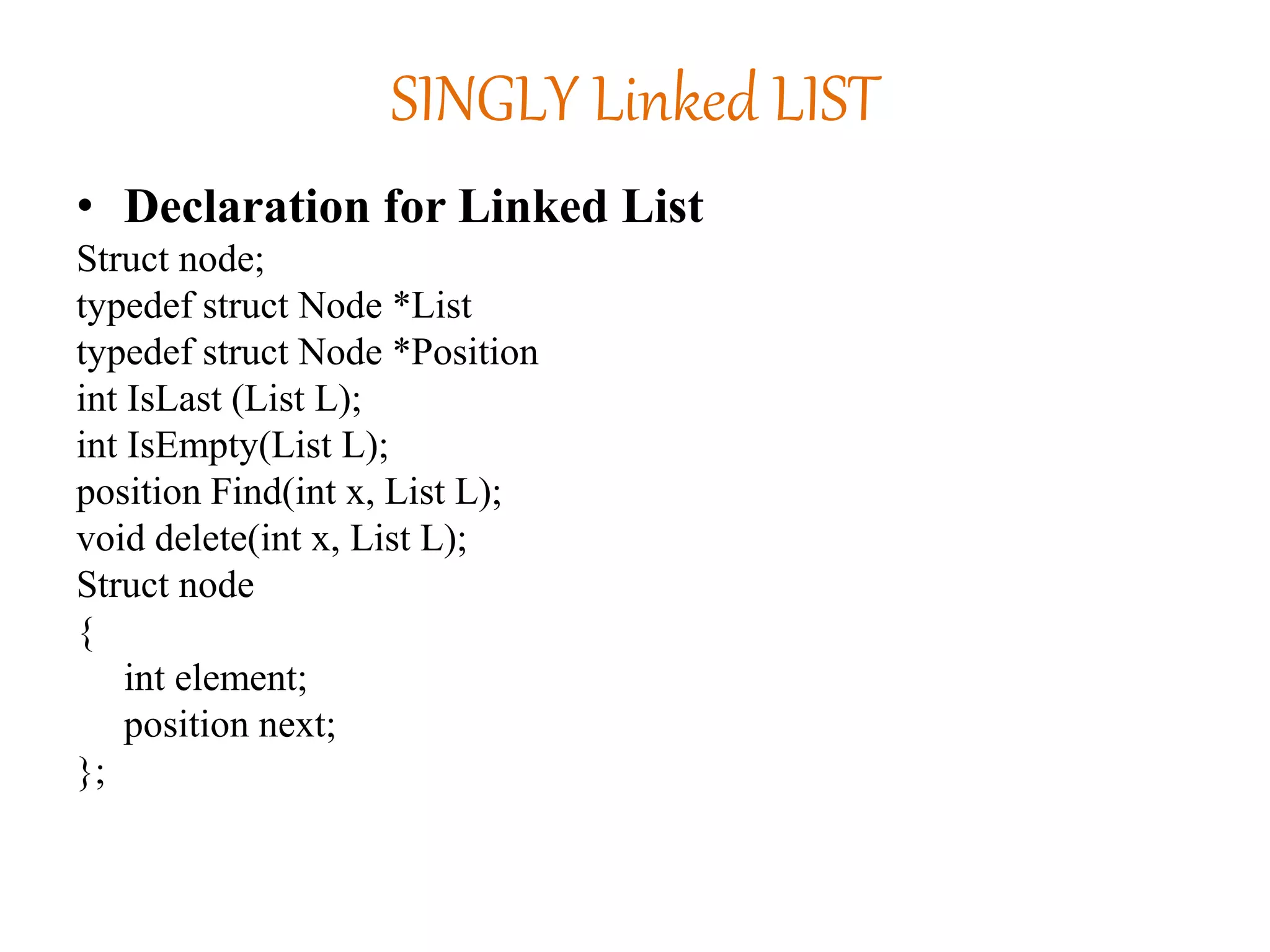SINGLY Linked LIST
• Declaration for Linked List
Struct node;
typedef struct Node *List
typedef struct Node *Position
int IsLast (List L);
int IsEmpty(List L);
position Find(int x, List L);
void delete(int x, List L);
Struct node
{
int element;
position next;
};
 