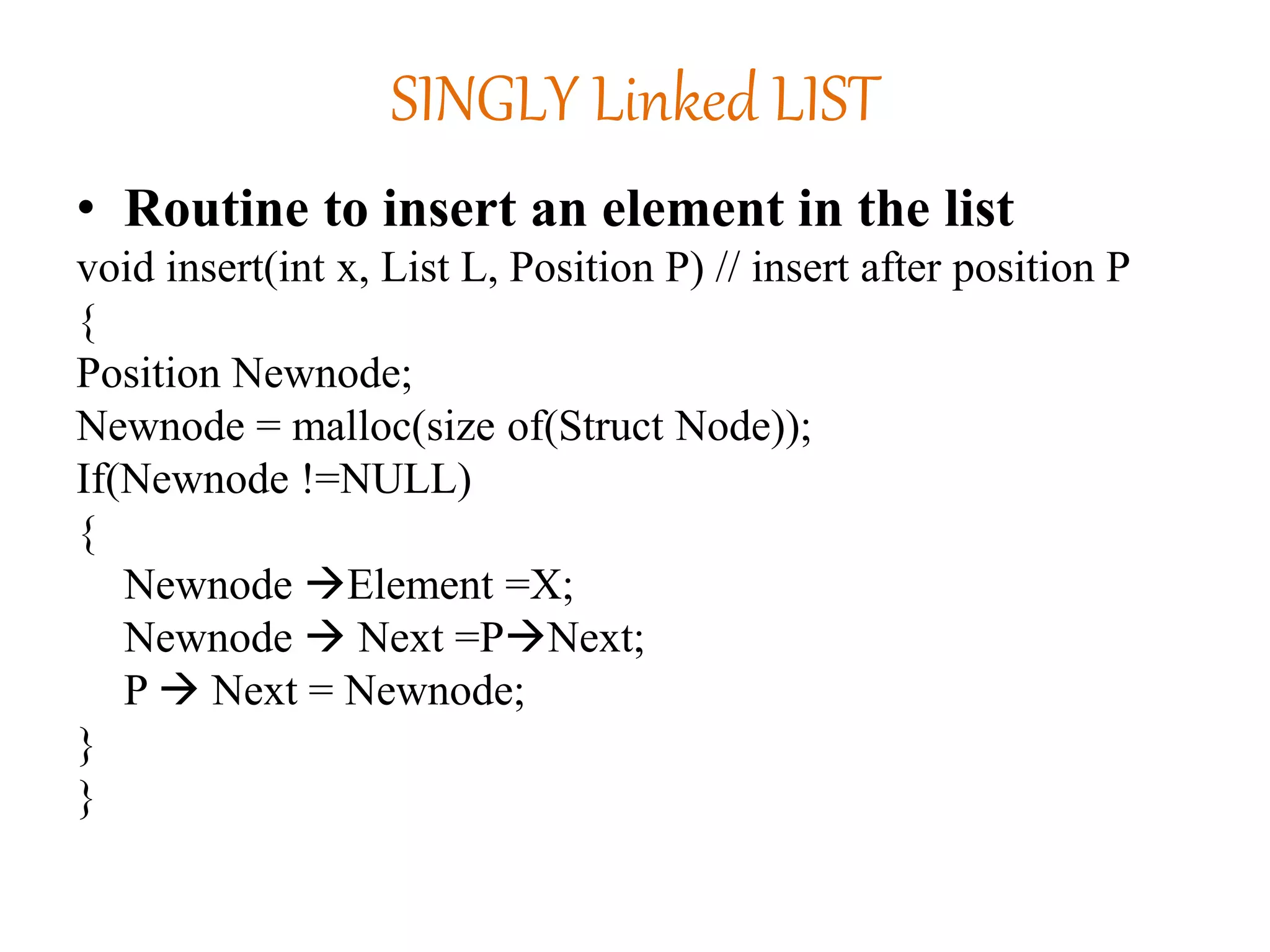 SINGLY Linked LIST
• Routine to insert an element in the list
void insert(int x, List L, Position P) // insert after position P
{
Position Newnode;
Newnode = malloc(size of(Struct Node));
If(Newnode !=NULL)
{
Newnode Element =X;
Newnode  Next =PNext;
P  Next = Newnode;
}
}
 