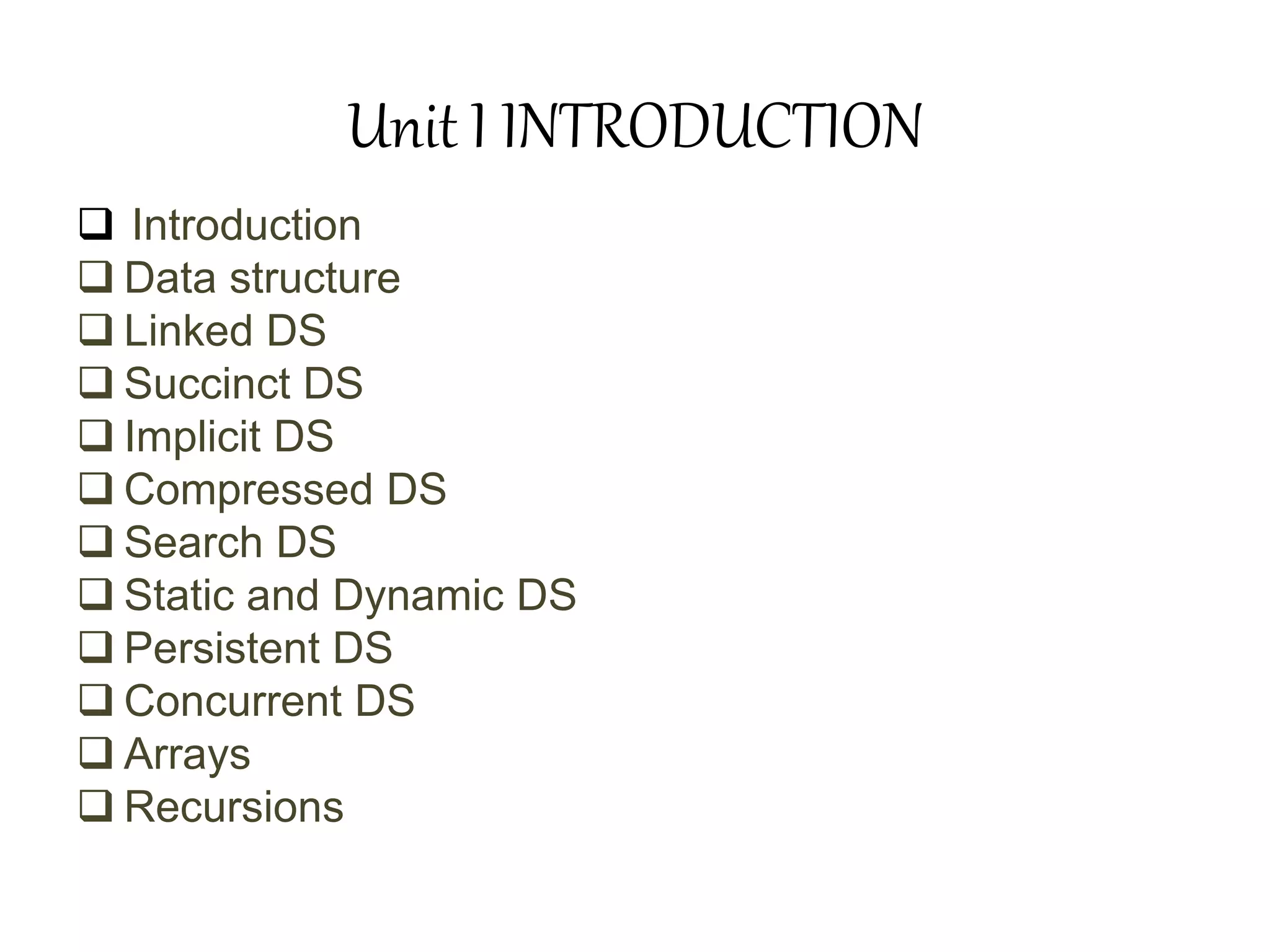 Unit I INTRODUCTION
 Introduction
 Data structure
 Linked DS
 Succinct DS
 Implicit DS
 Compressed DS
 Search DS
 Static and Dynamic DS
 Persistent DS
 Concurrent DS
 Arrays
 Recursions
 