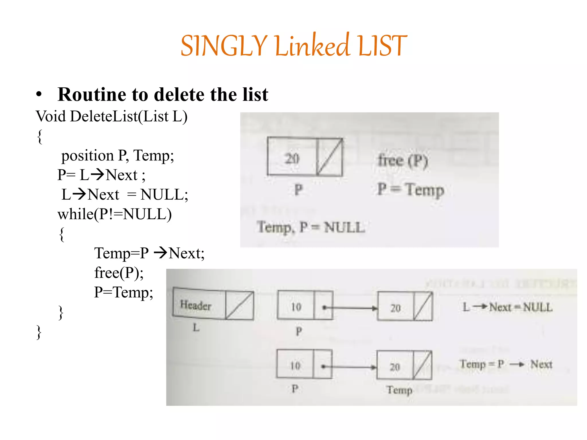 SINGLY Linked LIST
• Routine to delete the list
Void DeleteList(List L)
{
position P, Temp;
P= LNext ;
LNext = NULL;
while(P!=NULL)
{
Temp=P Next;
free(P);
P=Temp;
}
}
 