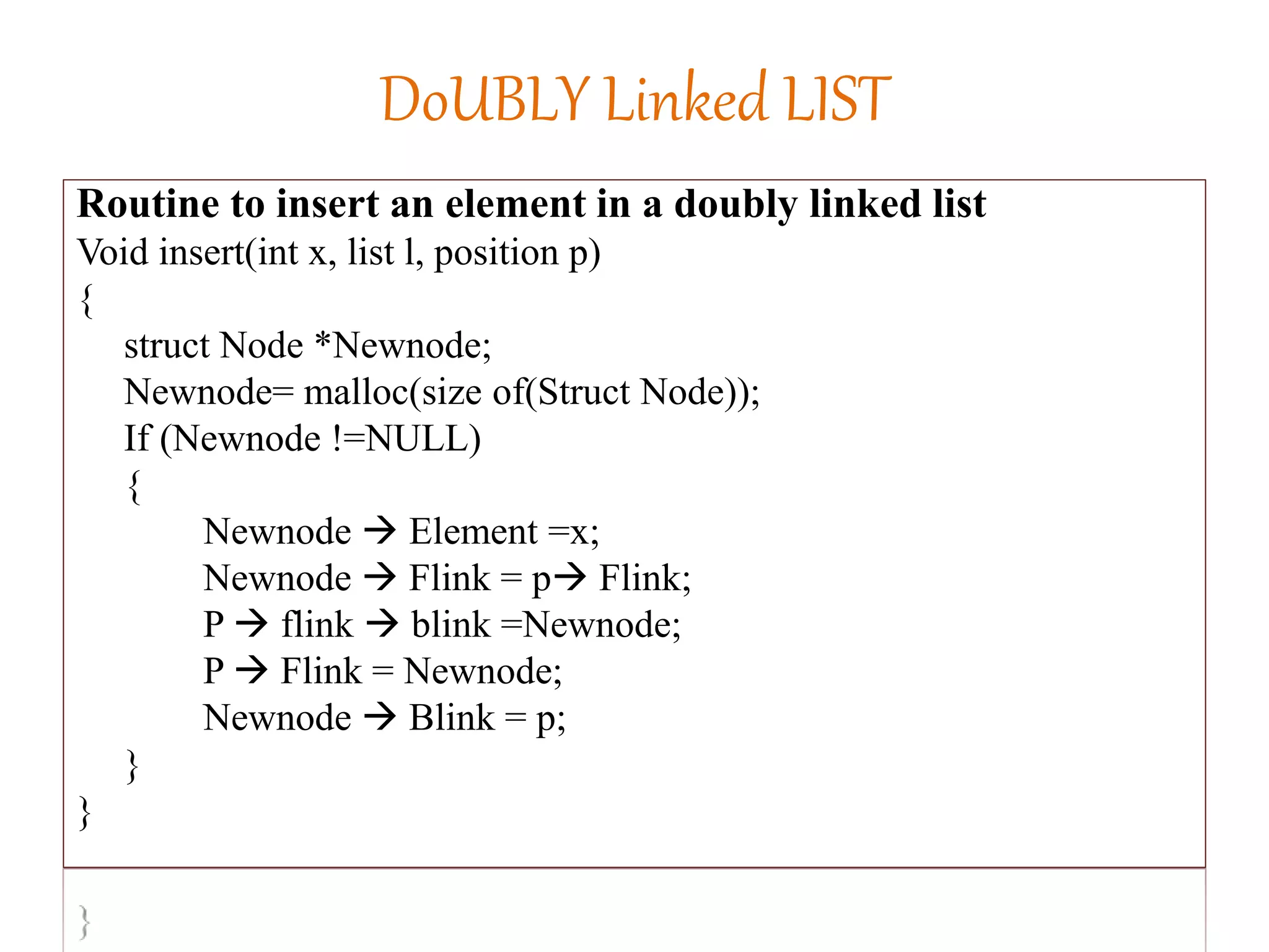DoUBLY Linked LIST
Routine to insert an element in a doubly linked list
Void insert(int x, list l, position p)
{
struct Node *Newnode;
Newnode= malloc(size of(Struct Node));
If (Newnode !=NULL)
{
Newnode  Element =x;
Newnode  Flink = p Flink;
P  flink  blink =Newnode;
P  Flink = Newnode;
Newnode  Blink = p;
}
}
 