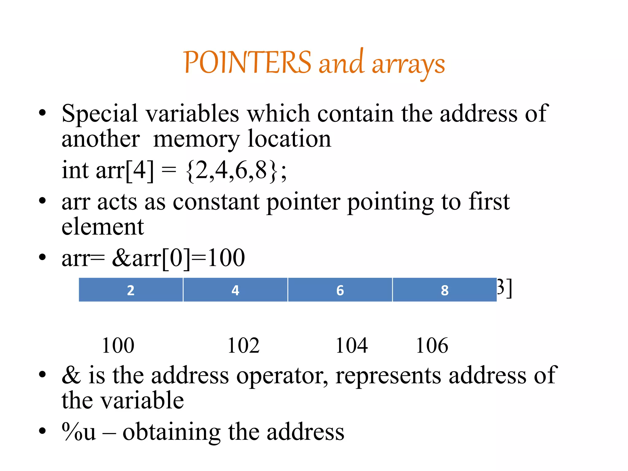 POINTERS and arrays
• Special variables which contain the address of
another memory location
int arr[4] = {2,4,6,8};
• arr acts as constant pointer pointing to first
element
• arr= &arr[0]=100
arr[0] arr[1] arr[2] arr[3]
100 102 104 106
• & is the address operator, represents address of
the variable
• %u – obtaining the address
2 4 6 8
 