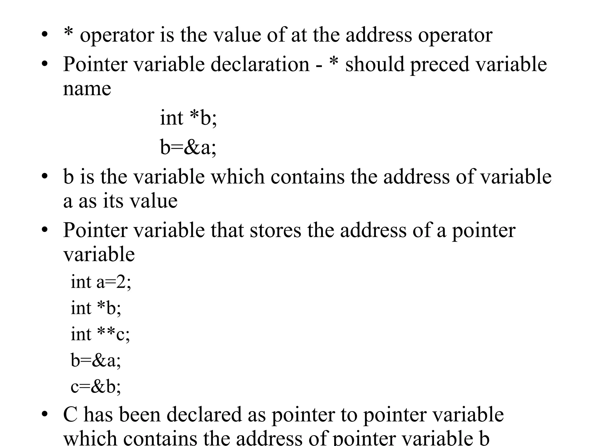 • * operator is the value of at the address operator
• Pointer variable declaration - * should preced variable
name
int *b;
b=&a;
• b is the variable which contains the address of variable
a as its value
• Pointer variable that stores the address of a pointer
variable
int a=2;
int *b;
int **c;
b=&a;
c=&b;
• C has been declared as pointer to pointer variable
which contains the address of pointer variable b
 