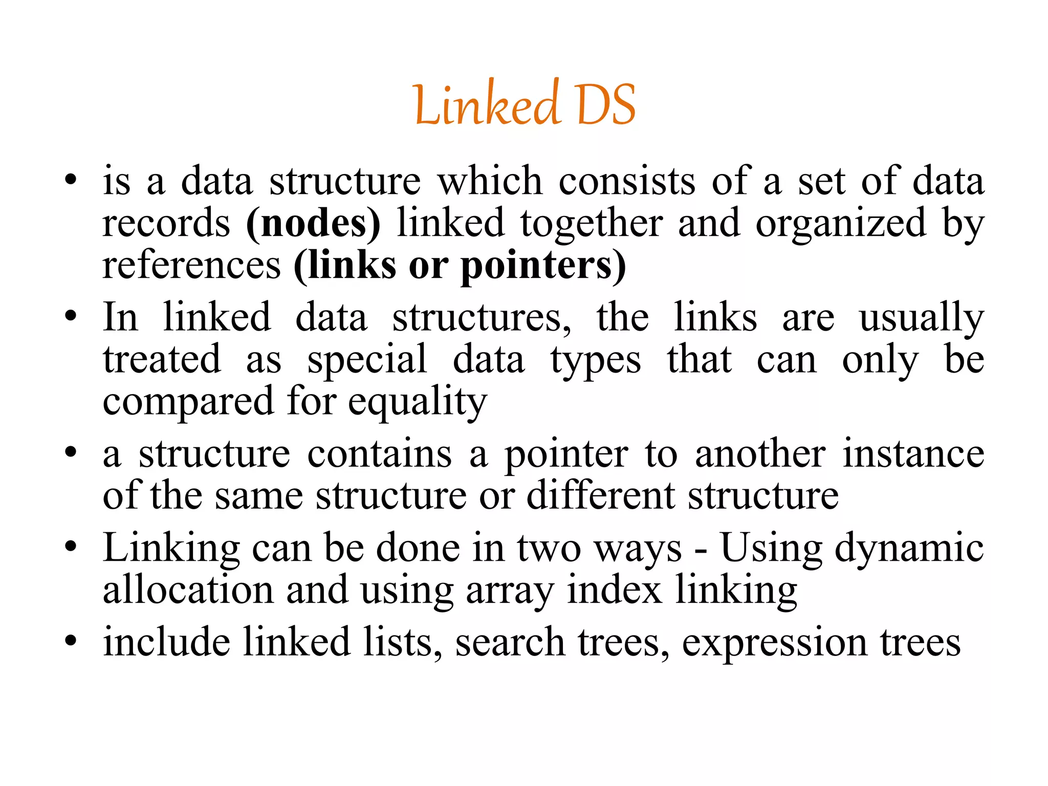 Linked DS
• is a data structure which consists of a set of data
records (nodes) linked together and organized by
references (links or pointers)
• In linked data structures, the links are usually
treated as special data types that can only be
compared for equality
• a structure contains a pointer to another instance
of the same structure or different structure
• Linking can be done in two ways - Using dynamic
allocation and using array index linking
• include linked lists, search trees, expression trees
 