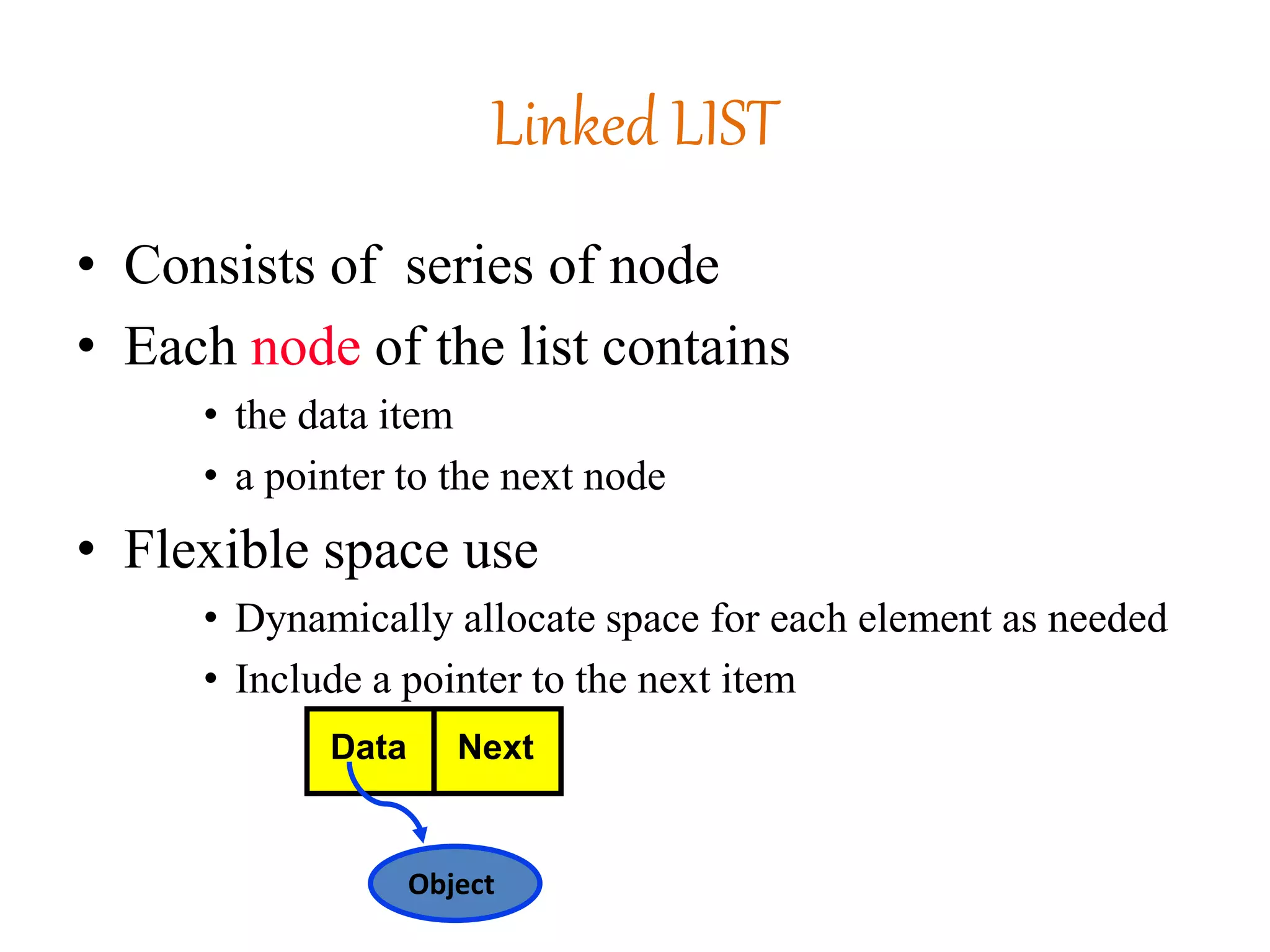 Linked LIST
• Consists of series of node
• Each node of the list contains
• the data item
• a pointer to the next node
• Flexible space use
• Dynamically allocate space for each element as needed
• Include a pointer to the next item
Object
Data Next
 