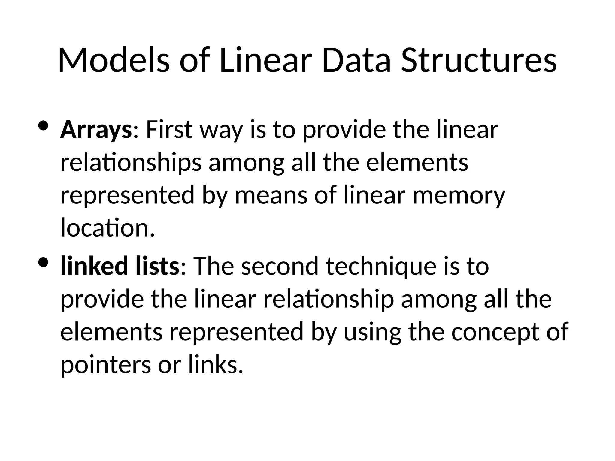 Models of Linear Data Structures
· Arrays: First way is to provide the linear
relationships among all the elements
represented by means of linear memory
location.
· linked lists: The second technique is to
provide the linear relationship among all the
elements represented by using the concept of
pointers or links.
 