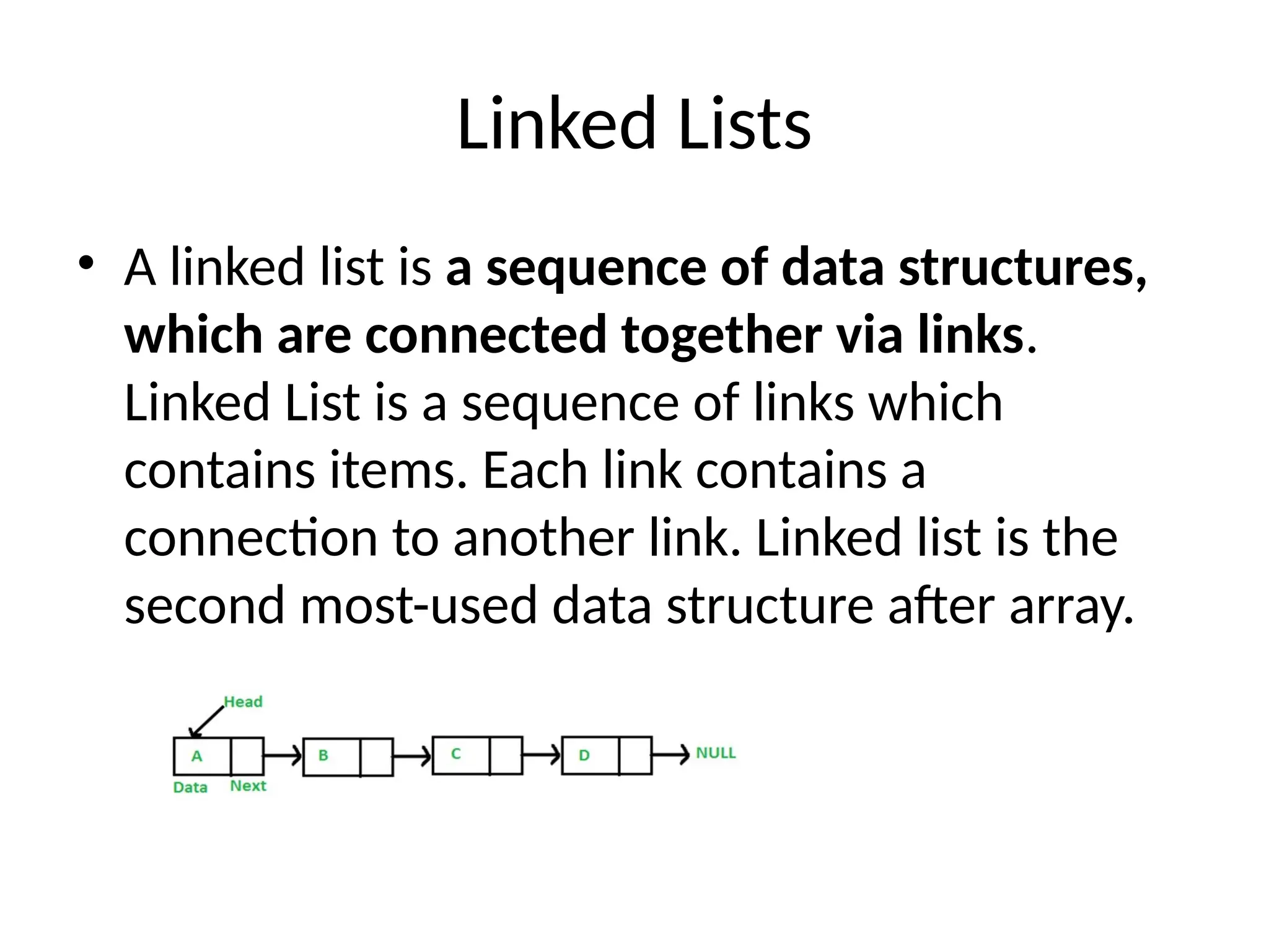 Linked Lists
• A linked list is a sequence of data structures,
which are connected together via links.
Linked List is a sequence of links which
contains items. Each link contains a
connection to another link. Linked list is the
second most-used data structure after array.
 