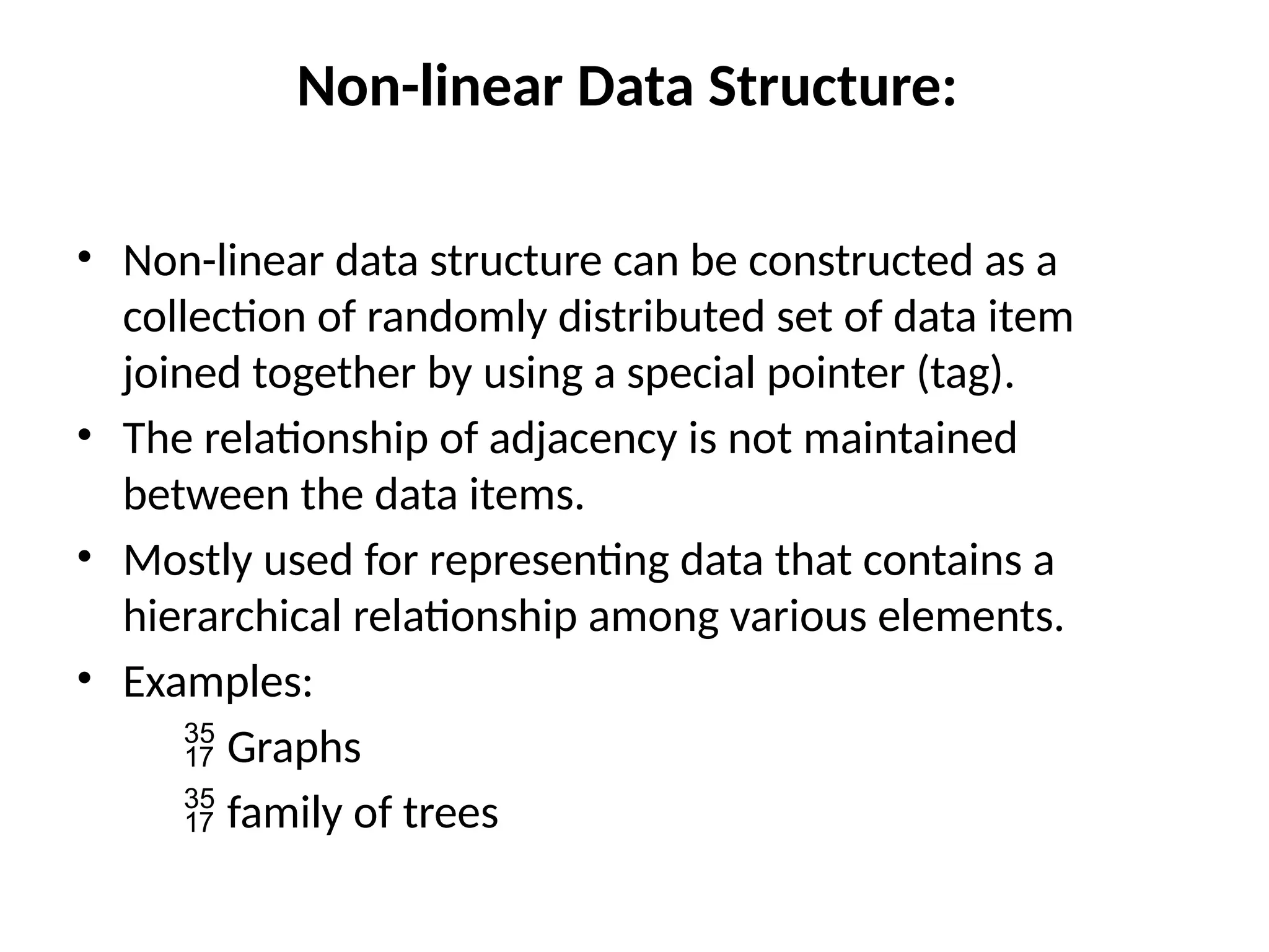 Non-linear Data Structure:
• Non-linear data structure can be constructed as a
collection of randomly distributed set of data item
joined together by using a special pointer (tag).
• The relationship of adjacency is not maintained
between the data items.
• Mostly used for representing data that contains a
hierarchical relationship among various elements.
• Examples:
 Graphs
 family of trees
 