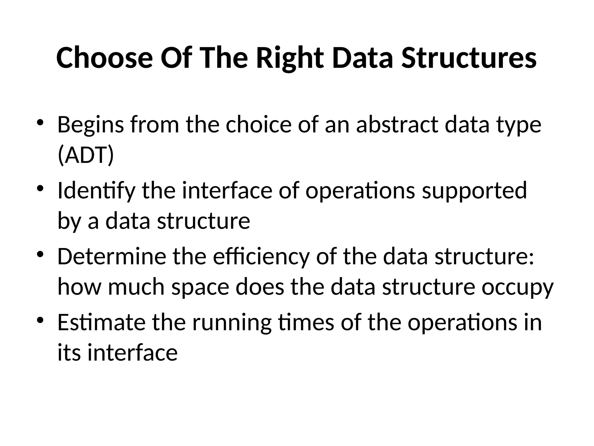 Choose Of The Right Data Structures
• Begins from the choice of an abstract data type
(ADT)
• Identify the interface of operations supported
by a data structure
• Determine the efficiency of the data structure:
how much space does the data structure occupy
• Estimate the running times of the operations in
its interface
 