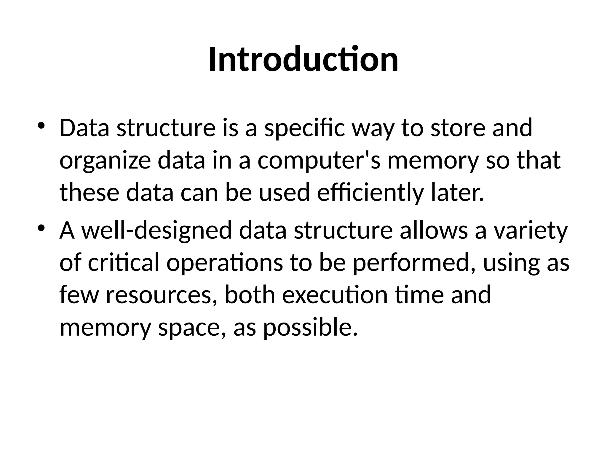 Introduction
• Data structure is a specific way to store and
organize data in a computer's memory so that
these data can be used efficiently later.
• A well-designed data structure allows a variety
of critical operations to be performed, using as
few resources, both execution time and
memory space, as possible.
 