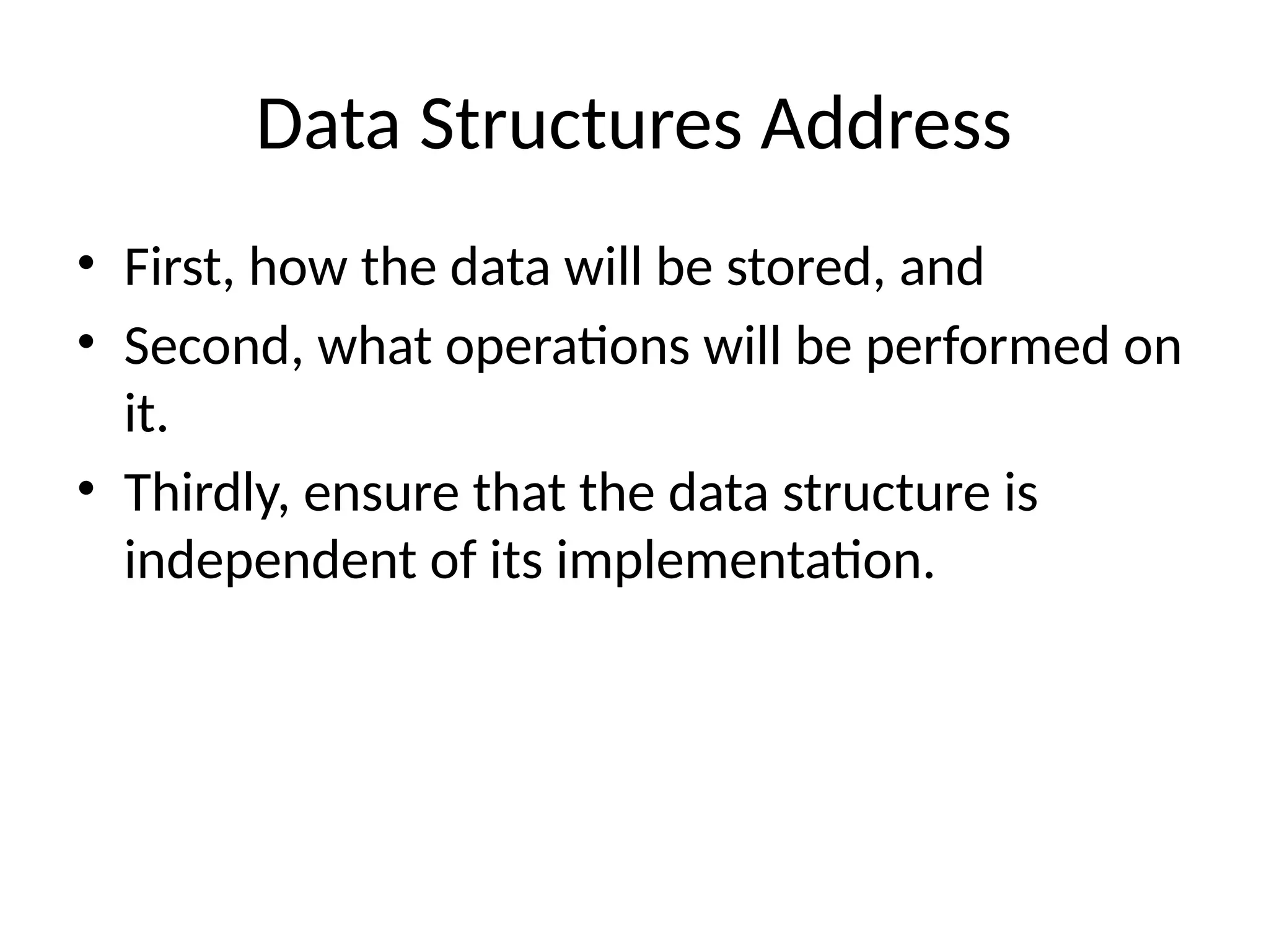 Data Structures Address
• First, how the data will be stored, and
• Second, what operations will be performed on
it.
• Thirdly, ensure that the data structure is
independent of its implementation.
 