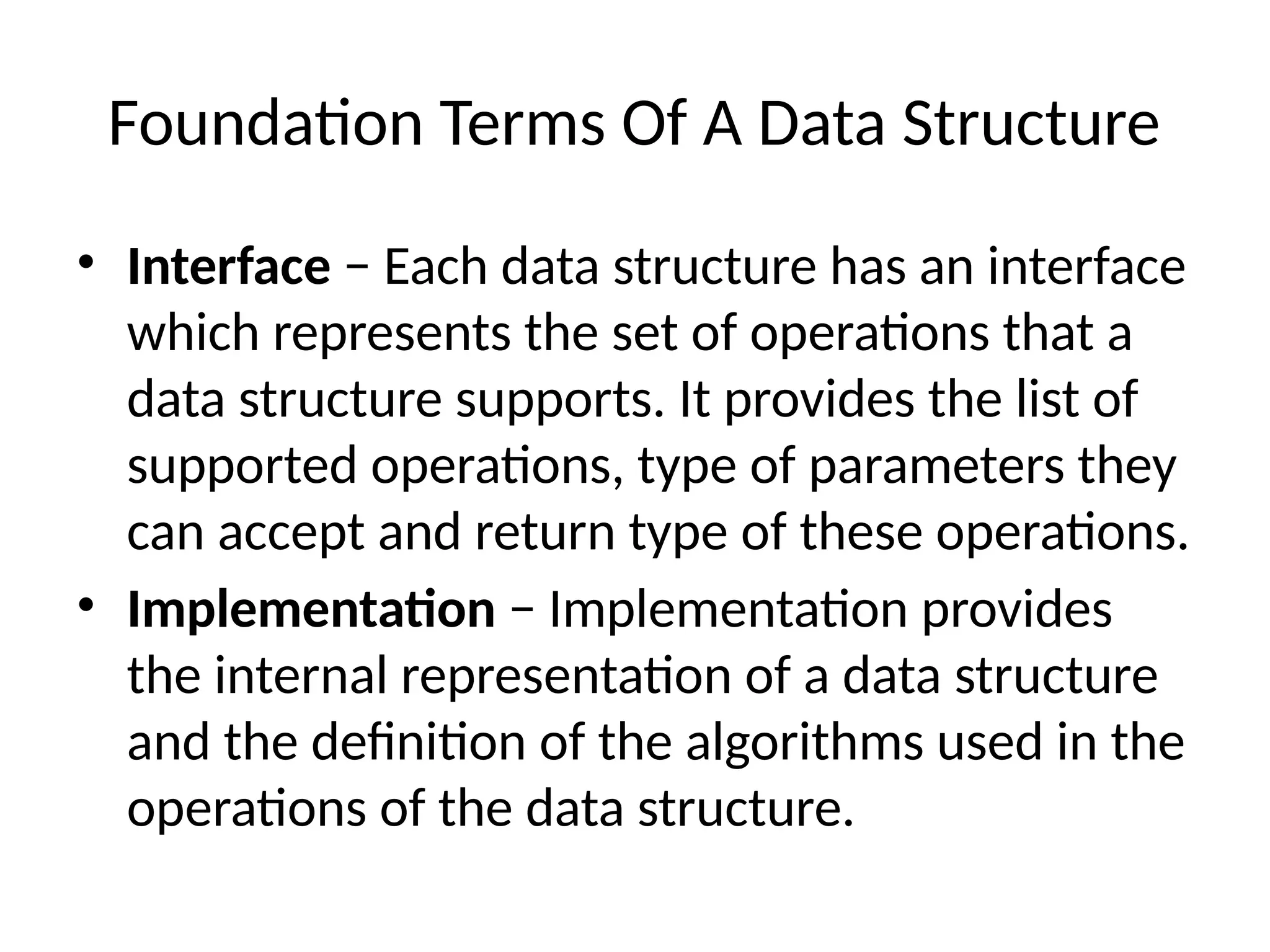 Foundation Terms Of A Data Structure
• Interface − Each data structure has an interface
which represents the set of operations that a
data structure supports. It provides the list of
supported operations, type of parameters they
can accept and return type of these operations.
• Implementation − Implementation provides
the internal representation of a data structure
and the definition of the algorithms used in the
operations of the data structure.
 