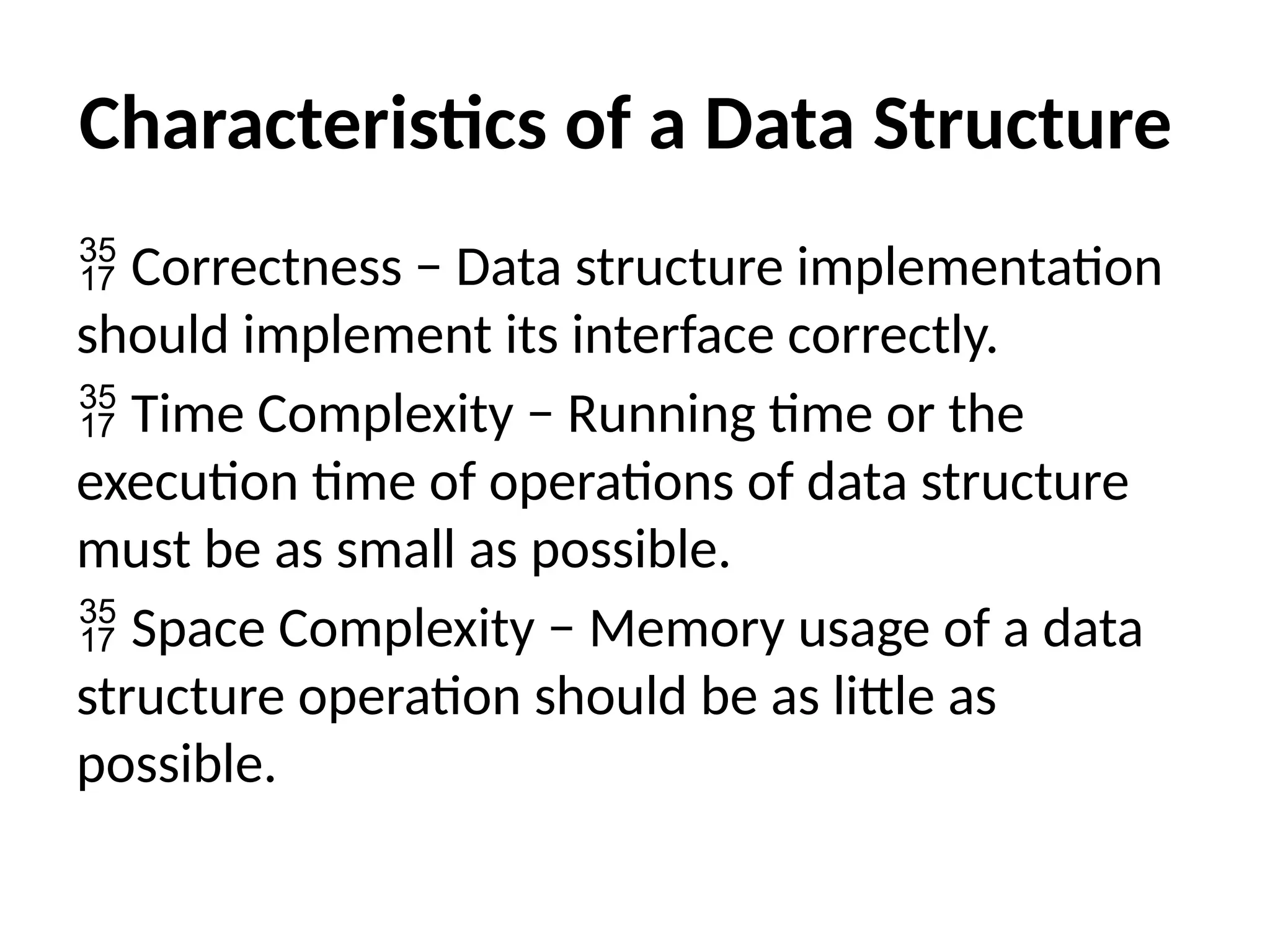 Characteristics of a Data Structure
 Correctness − Data structure implementation
should implement its interface correctly.
 Time Complexity − Running time or the
execution time of operations of data structure
must be as small as possible.
 Space Complexity − Memory usage of a data
structure operation should be as little as
possible.
 