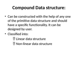 Compound Data structure:
• Can be constructed with the help of any one
of the primitive data structure and should
have a specific functionality. It can be
designed by user.
• Classified into:
 Linear data structure
 Non-linear data structure
 