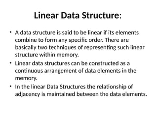 Linear Data Structure:
• A data structure is said to be linear if its elements
combine to form any specific order. There are
basically two techniques of representing such linear
structure within memory.
• Linear data structures can be constructed as a
continuous arrangement of data elements in the
memory.
• In the linear Data Structures the relationship of
adjacency is maintained between the data elements.
 