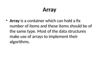 Array
• Array is a container which can hold a fix
number of items and these items should be of
the same type. Most of the data structures
make use of arrays to implement their
algorithms.
 